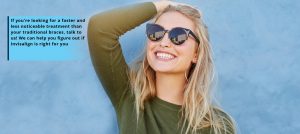 If you're looking for a faster and less noticeable treatment than your traditional braces, talk to us! We can help you figure out if Invisalign is right for you